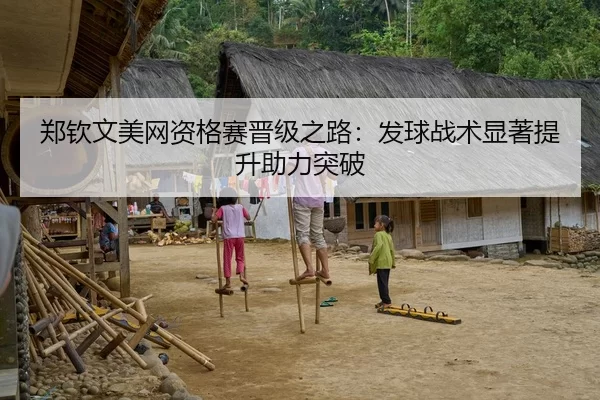 郑钦文美网资格赛晋级之路：发球战术显著提升助力突破