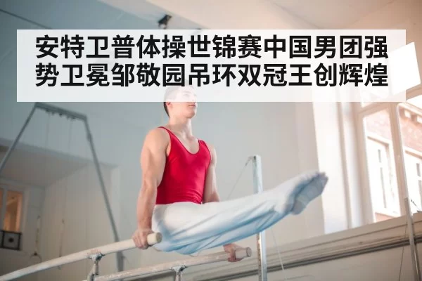 安特卫普体操世锦赛中国男团强势卫冕邹敬园吊环双冠王创辉煌