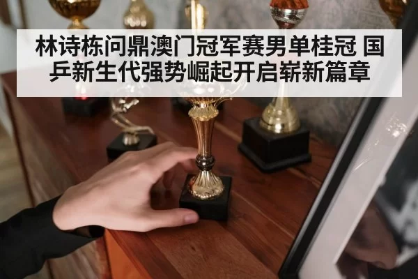 林诗栋问鼎澳门冠军赛男单桂冠 国乒新生代强势崛起开启崭新篇章